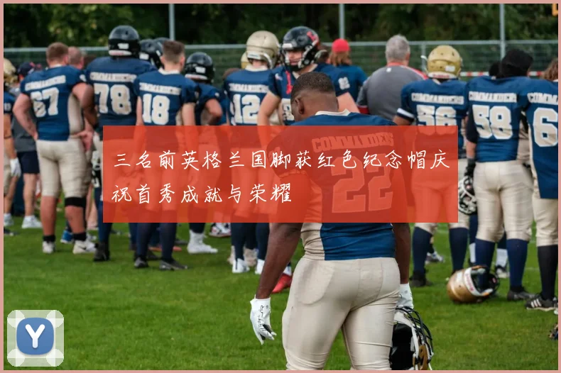 三名前英格兰国脚获红色纪念帽庆祝首秀成就与荣耀