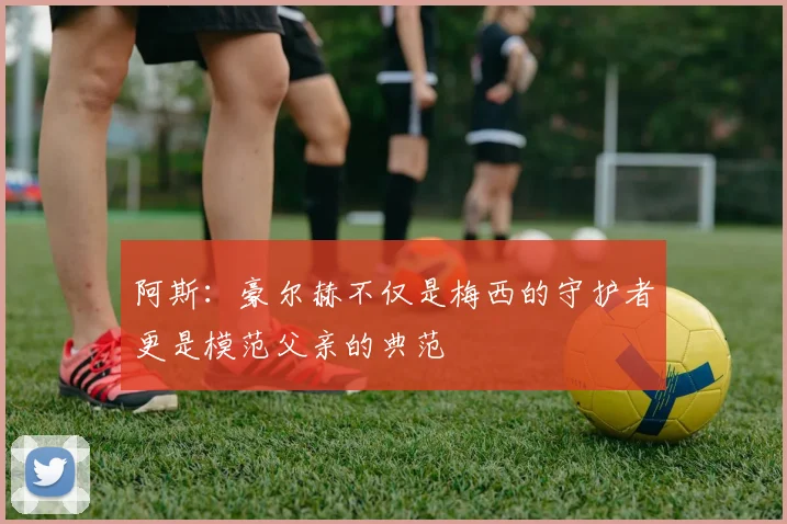 阿斯：豪尔赫不仅是梅西的守护者更是模范父亲的典范