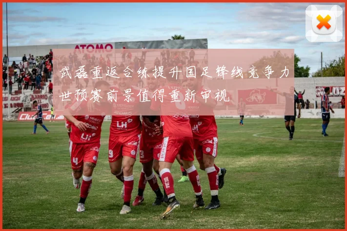 武磊重返合练提升国足锋线竞争力世预赛前景值得重新审视