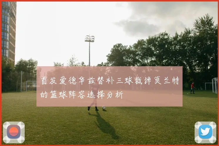 首发爱德华兹替补三球裁掉莫兰特的篮球阵容选择分析