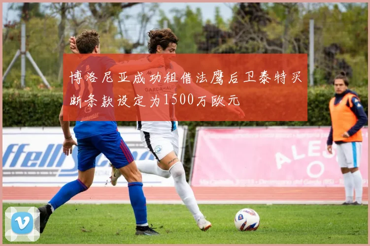 博洛尼亚成功租借法鹰后卫泰特买断条款设定为1500万欧元