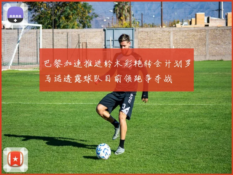 巴黎加速推进铃木彩艳转会计划罗马诺透露球队目前领跑争夺战