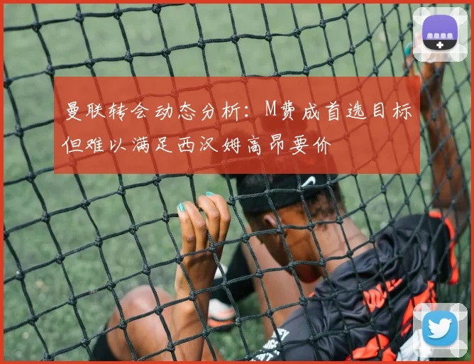 曼联转会动态分析：M费成首选目标但难以满足西汉姆高昂要价
