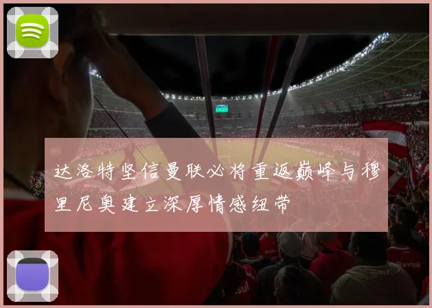 达洛特坚信曼联必将重返巅峰与穆里尼奥建立深厚情感纽带