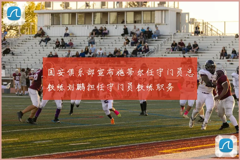 国安俱乐部宣布施蒂尔任守门员总教练刘鹏担任守门员教练职务