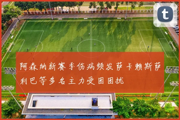 阿森纳新赛季伤病频发萨卡赖斯萨利巴等多名主力受困困扰